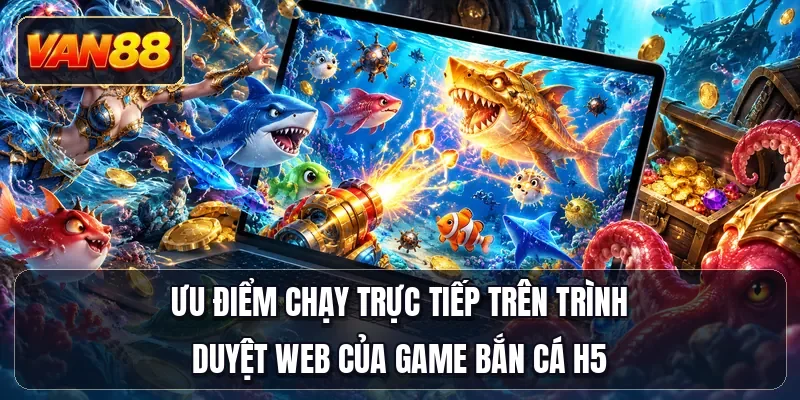 Ưu điểm chạy trực tiếp trên trình duyệt web của game bắn cá H5